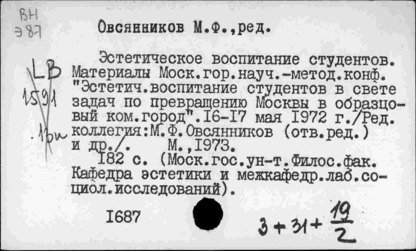 ﻿вн
Овсянников М.Ф.,ред.
о Эстетическое воспитание студентов. _р Материалы Моск.гор.науч.-метод.конф.
а. "Эстетич.воспитание студентов в свете гМ задач по превращению Москвы в образцо вый ком.город*.16-17 мая 1972 г./Ред. коллегия: М. Ф. Овсянников (отв. ред.) и др.Л М.,1973.
182 с. (Моск.гос.ун-т.Филос.Фак.
Кафедра эстетики и межкафедр.лао.социо л. исследований).
1687 •